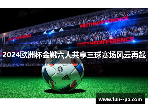 2024欧洲杯金靴六人共享三球赛场风云再起