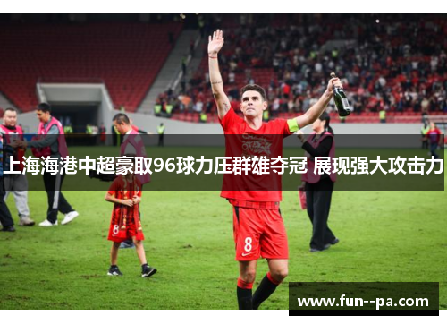 上海海港中超豪取96球力压群雄夺冠 展现强大攻击力
