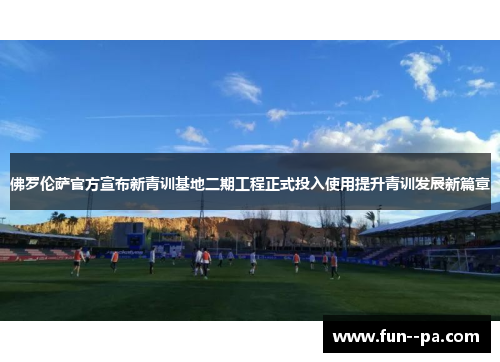佛罗伦萨官方宣布新青训基地二期工程正式投入使用提升青训发展新篇章