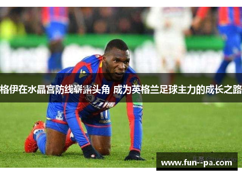 格伊在水晶宫防线崭露头角 成为英格兰足球主力的成长之路