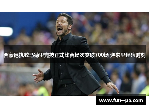 西蒙尼执教马德里竞技正式比赛场次突破700场 迎来里程碑时刻