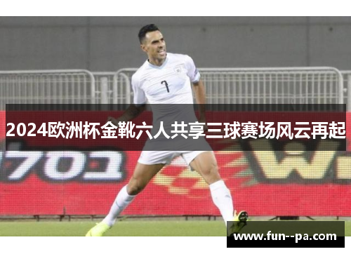 2024欧洲杯金靴六人共享三球赛场风云再起