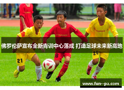 佛罗伦萨宣布全新青训中心落成 打造足球未来新高地