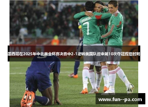 墨西哥在2025年中北美金杯赛决赛中2-1逆转美国队迎来第10次夺冠辉煌时刻