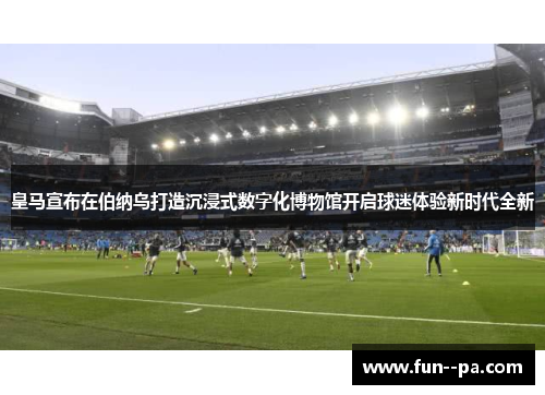 皇马宣布在伯纳乌打造沉浸式数字化博物馆开启球迷体验新时代全新