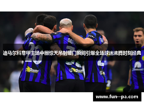 迪马尔科意甲主场中圈惊天吊射破门瞬间引爆全场球迷沸腾时刻经典