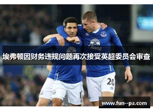 埃弗顿因财务违规问题再次接受英超委员会审查